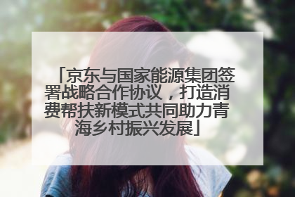 京东与国家能源集团签署战略合作协议，打造消费帮扶新模式共同助力青海乡村振兴发展