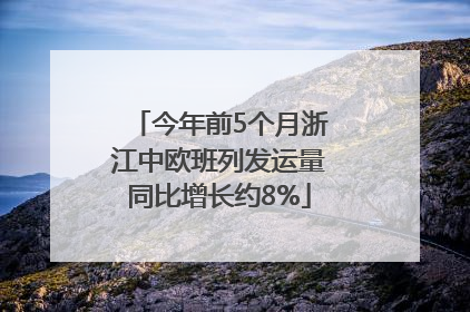 今年前5个月浙江中欧班列发运量同比增长约8%