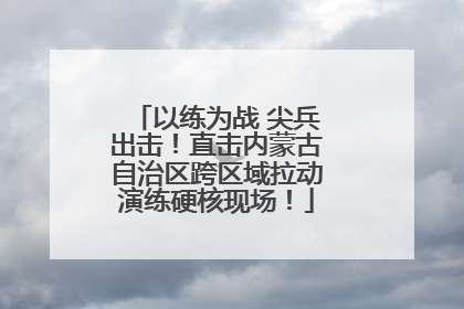 以练为战 尖兵出击！直击内蒙古自治区跨区域拉动演练硬核现场！