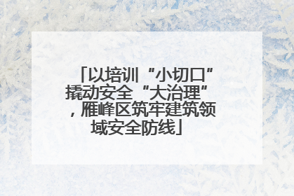 以培训“小切口”撬动安全“大治理”，雁峰区筑牢建筑领域安全防线