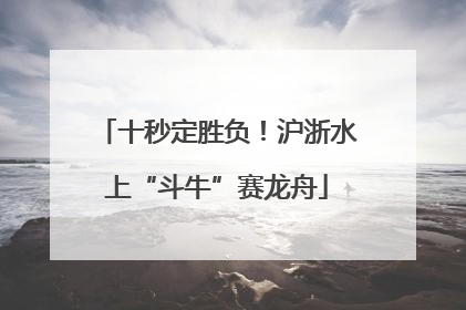 十秒定胜负！沪浙水上“斗牛”赛龙舟
