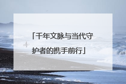 千年文脉与当代守护者的携手前行