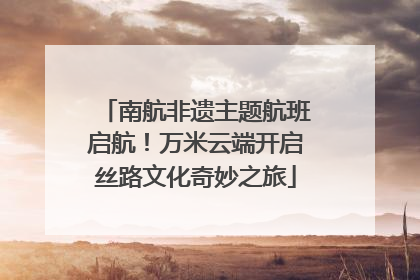 南航非遗主题航班启航！万米云端开启丝路文化奇妙之旅