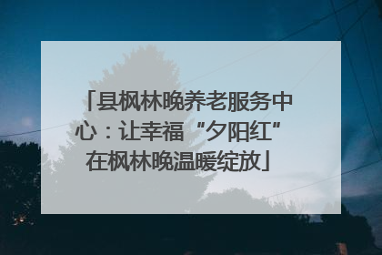 县枫林晚养老服务中心：让幸福“夕阳红”在枫林晚温暖绽放