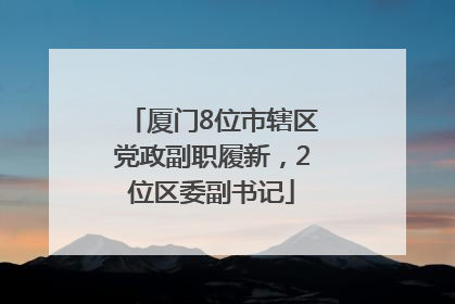 厦门8位市辖区党政副职履新，2位区委副书记