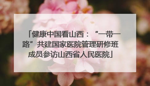 健康中国看山西：“一带一路”共建国家医院管理研修班成员参访山西省人民医院