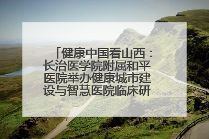 健康中国看山西：长治医学院附属和平医院举办健康城市建设与智慧医院临床研究能力提升交流会
