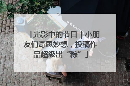 光影中的节日｜小朋友们奇思妙想，投稿作品超级出“粽”