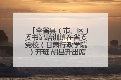 全省县（市、区）委书记培训班在省委党校（甘肃行政学院）开班 胡昌升出席开班式并讲话