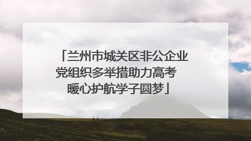 兰州市城关区非公企业党组织多举措助力高考 暖心护航学子圆梦