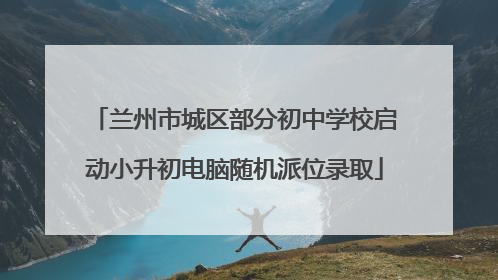 兰州市城区部分初中学校启动小升初电脑随机派位录取
