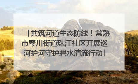 共筑河道生态防线！常熟市琴川街道珠江社区开展巡河护河守护碧水清流行动