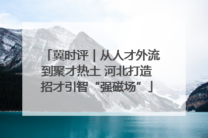 冀时评｜从人才外流到聚才热土 河北打造招才引智“强磁场”