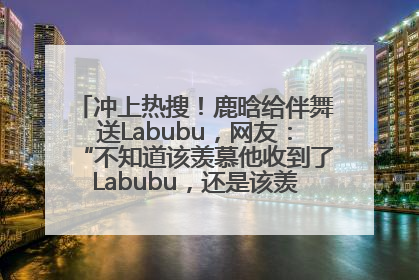 冲上热搜！鹿晗给伴舞送Labubu，网友：“不知道该羡慕他收到了Labubu，还是该羡慕鹿晗送他礼物”
