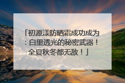 初源漾防晒霜成功成为：白里透光的秘密武器！全夏秋冬都无敌！
