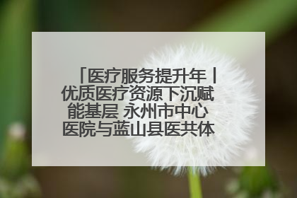 医疗服务提升年丨优质医疗资源下沉赋能基层 永州市中心医院与蓝山县医共体总院共筑健康屏障