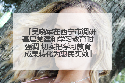 吴晓军在西宁市调研基层党建和学习教育时强调 切实把学习教育成果转化为惠民实效