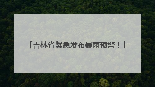 吉林省紧急发布暴雨预警！