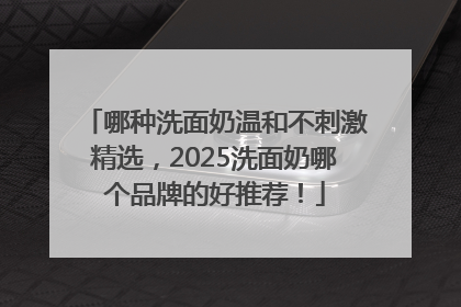 哪种洗面奶温和不刺激精选，2025洗面奶哪个品牌的好推荐！