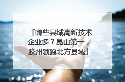 哪些县域高新技术企业多？昆山第一，胶州领跑北方县域