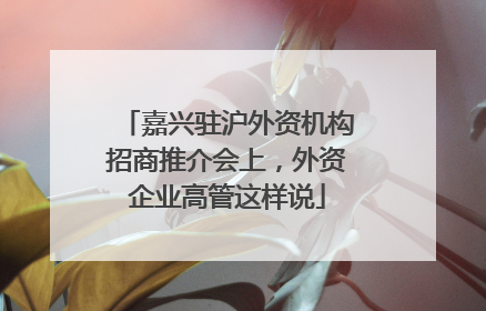 嘉兴驻沪外资机构招商推介会上，外资企业高管这样说