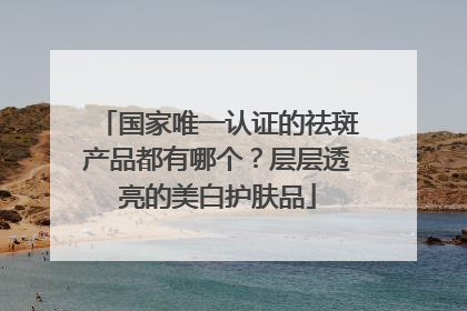 国家唯一认证的祛斑产品都有哪个？层层透亮的美白护肤品