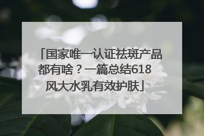 国家唯一认证祛斑产品都有啥？一篇总结618风大水乳有效护肤