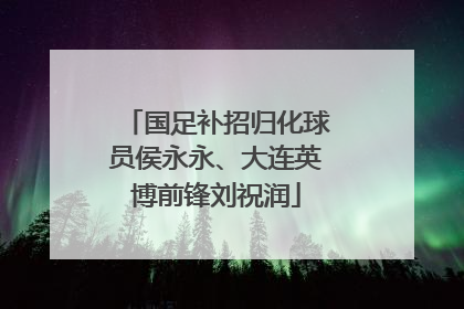 国足补招归化球员侯永永、大连英博前锋刘祝润