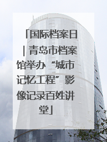 国际档案日｜青岛市档案馆举办“城市记忆工程”影像记录百姓讲堂