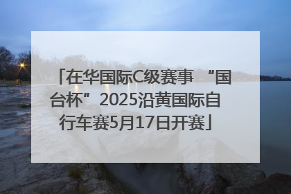 在华国际C级赛事 “国台杯”2025沿黄国际自行车赛5月17日开赛