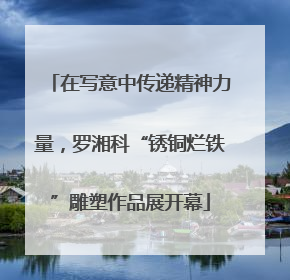 在写意中传递精神力量，罗湘科“锈铜烂铁”雕塑作品展开幕