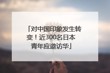 对中国印象发生转变！近300名日本青年应邀访华