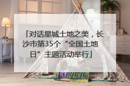 对话星城土地之美，长沙市第35个“全国土地日”主题活动举行
