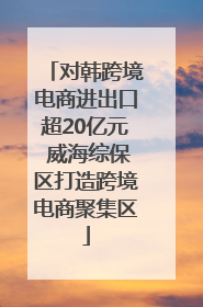 对韩跨境电商进出口超20亿元 威海综保区打造跨境电商聚集区