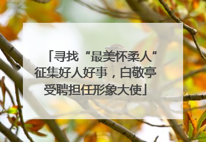 寻找“最美怀柔人”征集好人好事，白敬亭受聘担任形象大使