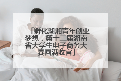 孵化湖湘青年创业梦想，第十二届湖南省大学生电子商务大赛圆满收官