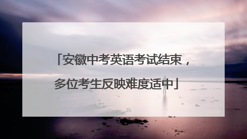 安徽中考英语考试结束，多位考生反映难度适中