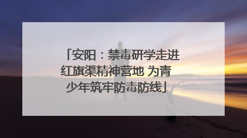 安阳：禁毒研学走进红旗渠精神营地 为青少年筑牢防毒防线