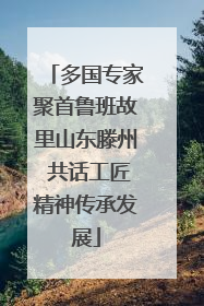 多国专家聚首鲁班故里山东滕州 共话工匠精神传承发展