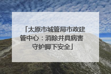太原市城管局市政建管中心：消除井具病害 守护脚下安全