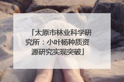 太原市林业科学研究所：小叶杨种质资源研究实现突破