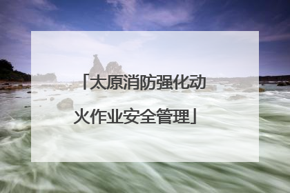 太原消防强化动火作业安全管理