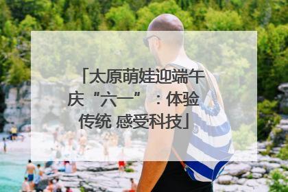 太原萌娃迎端午庆“六一”：体验传统 感受科技