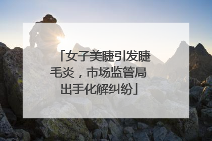 女子美睫引发睫毛炎，市场监管局出手化解纠纷