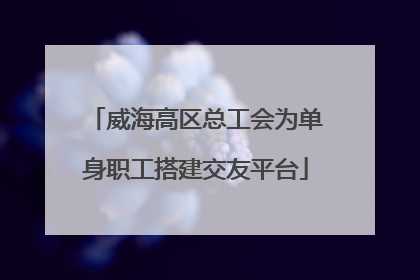 威海高区总工会为单身职工搭建交友平台