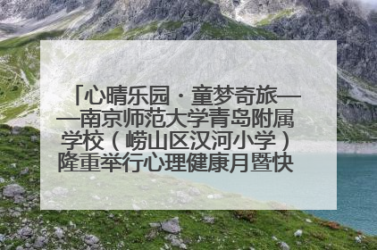 心晴乐园・童梦奇旅——南京师范大学青岛附属学校（崂山区汉河小学）隆重举行心理健康月暨快乐六一游园会