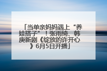 当单亲妈妈遇上“养娃搭子”！张雨绮、韩庚新剧《绽放的许开心》6月5日开播