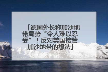 德国外长称加沙地带局势“令人难以忍受”！反对美国接管加沙地带的想法