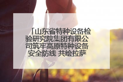 山东省特种设备检验研究院集团有限公司筑牢高原特种设备安全防线 共绘拉萨美好生活画卷