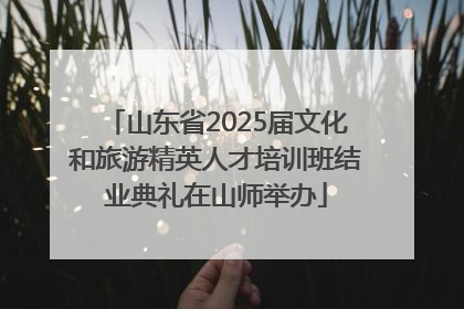 山东省2025届文化和旅游精英人才培训班结业典礼在山师举办